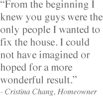 "From the beginning I knew you guys were the only people I wanted to fix the house. I could not have imagined or hoped for a more wonderful result."- Cristina Chang, Homeowner