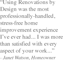 "Using Renovations by Design was the most professionally-handled, stress-free home improvement experience I’ve ever had... I was more than satisfied with every aspect of your work...quot; - Janet Watson, Homeowner