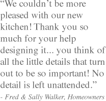 "We couldn't be more pleased with our new kitchen! Thank you so much for your help designing it... you think of all the little details that turn out to be so important! No detail is left unattended." - Fred & Sally Walker, Homeowners